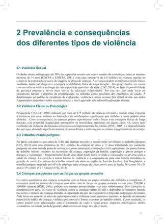 3
2 Prevalência e consequências
dos diferentes tipos de violência
2.1 Violência Sexual
Os dados atuais indicam que até 50% das agressões sexuais em todo o mundo são cometidas contra as meninas
menores de 16 anos (UNFPA e UNICEF, 2011), com uma estimativa de 1,8 milhões de crianças sujeitas ao
comércio de exploração sexual e de imagens de abuso de crianças. As crianças podem experimentar lesões físicas
imediatas, danos psicológicos e condições de debilidade física de longa duração. Isto pode resultar em custos
com assistência médica ao longo da vida e perda da qualidade de vida (CDC, 2014), ao lado da possibilidade
de gravidez precoce e níveis mais baixos de educação relacionados. Por sua vez, isto pode levar ao
absentismo laboral e declínio da produtividade no trabalho como resultado dos problemas de saúde. A
determinação do padrão de incidência de exploração, violência e abuso sexuais fica difícil devido aos dados
fragmentados disponíveis sobre sua prevalência, e isto é agravado pela subnotificação pelas vítimas.
2.2 Violência Física ou Psicológica
Pesquisa da UNICEF (2006) indicam que mais de 275 milhões de crianças em todo o mundo estão expostas
à violência em casa, embora as limitações de notificações signifiquem que milhões a mais podem estar
afetadas. Como consequência, as crianças podem experimentar lesões físicas e/ou condições físicas de longa
duração, com potencial incapacidade permanente ou mortalidade prematura em alguns casos. Os custos reais
resultantes da violência são baseados em respostas comportamentais das vítimas (ONU, 2005) e a disponibilidade
dos serviços, alterando significativamente os custos diretos e indiretos para as vítimas e os prestadores de serviço.
2.3 Trabalho infantil perigoso
No geral, calculam-se que cerca de 5,4% das crianças em todo o mundo estão envolvidas no trabalho perigoso
(OIT, 2013) com uma estimativa de 85,3 milhões de crianças de cinco a 17 anos trabalhando em condições
perigosas em uma variada gama de setores, tais como mineração, construção civil e agricultura. As piores formas
de trabalho infantil resultam na escravidão da criança, separação da família, exposição a graves perigos e
doenças, e isolamento – frequentemente desde uma idade muito tenra, levando a consequências adversas para a
saúde da criança, à exposição a outras formas de violência e a consequências para suas futuras atividades de
geração de renda. Os índices do trabalho infantil são altos na região da Ásia do Pacífico. Em Bangladesh, o
trabalho perigoso responde por 63% do emprego entre crianças de cinco a nove anos de idade, 56% entre 10 e 14
anos e 57% entre 15 e 17 anos (UCW, 2011).
2.4 Crianças associadas com as forças ou grupos armados
Os custos econômicos das crianças associadas com as forças ou grupos armados são múltiplos e complexos. A
estimativa atual do número de crianças associadas com as forças ou grupos armados variam entre 250.000 e
300.000 crianças (ONU, 2000), embora este número provavelmente seja uma subestimativa. Nos contextos de
emergência em geral, os riscos de violência contra as crianças variam de país e dependem de inúmeros fatores,
tais como o número de crianças afetadas, a capacidade do país de responder e a força das instituições do estado.
Pode haver um aumento de risco da exploração sexual e violência contra meninos e meninas, ao lado de um aumento
potencial do tráfico de crianças, violência psicossocial e formas extremas de trabalho infantil. Como resultado, os
custos podem estar relacionados com o tratamento de curto e longo prazo, impactos psicológicos, efeitos
secundários, incluindo perda de produtividade e renda ao longo da vida, e morte.
3
v
3
T
cr
d
gl
pr
es
(m
cu
T
p
d
B
R
R
A
P
F
ba
In
E
si
ch
es
ga
co
at
pr
 