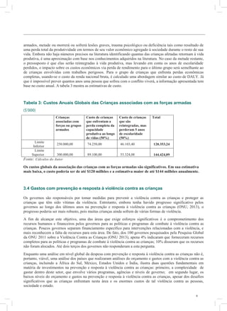 6
armados, metade ou morrerá ou sofrerá lesões graves, trauma psicológico ou deficiência tais como resultado de
uma perda total da produtividade em termos de seu valor econômico agregado à sociedade durante o resto de sua
vida. Embora não haja números precisos na literatura identificando quantas das crianças afetadas retornam à vida
produtiva, é uma aproximação com base nos conhecimentos adquiridos na literatura. No caso da metade restante,
o pressuposto é que elas serão reintegradas à vida produtiva, mas levando em conta os anos de escolaridade
perdidos, o impacto sobre os custos econômicos via perda de rendimento para o último grupo será semelhante ao
de crianças envolvidas com trabalhos perigosos. Para o grupo de crianças que enfrenta perdas econômicas
completas, usando-se o custo da renda nacional bruta, é calculado uma abordagem similar ao custo de DALY. Já
que é impossível prever quantos anos uma pessoa que sofreu com o conflito viverá, a informação apresentada tem
base no custo anual. A tabela 3 mostra as estimativas de custo.
Tabela 3: Custos Anuais Globais das Crianças associadas com as forças armadas
($’000)
Crianças
associadas com
forças ou grupos
armados
Custo de crianças
que enfrentam a
perda completa da
capacidade
produtiva ao longo
de vidas (50%)
Custo de crianças
que são
reintegradas, mas
perderam 5 anos
de escolaridade
(50%)
Total
Limite
Inferior
250.000,00 74.250,00 46.103,40 120.353,24
Limite
Superior 300.000,00 89.100,00 55.324,08 144.424,09
Fonte: Cálculos do Autor
Os custos globais da associação das crianças com as forças armadas são significativos. Em sua estimativa
mais baixa, o custo poderia ser de até $120 milhões e a estimativa maior de até $144 milhões anualmente.
3.4 Gastos com prevenção e resposta à violência contra as crianças
Os governos são responsáveis por tomar medidas para prevenir a violência contra as crianças e proteger as
crianças que têm sido vítimas da violência. Entretanto, embora tenha havido progresso significativo pelos
governos ao longo dos últimos anos na prevenção e resposta à violência contra as crianças (ONU, 2013), o
progresso poderia ser mais robusto, pois muitas crianças ainda sofrem de várias formas de violência.
A fim de alcançar este objetivo, uma das áreas que exige esforços significativos é o comprometimento dos
recursos humanos e financeiros pelos governos para as políticas e programas de combate à violência contra as
crianças. Poucos governos separam financiamento específico para intervenções relacionadas com a violência, e
mais reconhecem a falta de recursos para esta área. De fato, dos 100 governos pesquisados pela Pesquisa Global
da ONU 2011 sobre a Violência Contra as Crianças (ONU 2013), apena 4% indicaram que forneceram recursos
completos para as políticas e programas de combate à violência contra as crianças; 10% disseram que os recursos
não foram alocados. Até dois terços dos governos não responderam a esta pergunta.
Enquanto uma análise em nível global da despesa com prevenção e resposta à violência contra as crianças não é,
portanto, viável, uma análise dos países que realizaram análises do orçamento e gastos com a violência contra as
crianças, incluindo a África do Sul, México, Estados Unidos e Índia, ilustra duas questões fundamentais em
matéria de investimentos na prevenção e resposta à violência contra as crianças: primeiro, a complexidade de
gastar dentro deste setor, que envolve vários programas, agências e níveis de governo; em segundo lugar, os
baixos níveis do orçamento e gastos na prevenção e resposta à violência contra as crianças, apesar dos desafios
significativos que as crianças enfrentam nesta área e os enormes custos de tal violência contra as pessoas,
sociedade e estado.
 