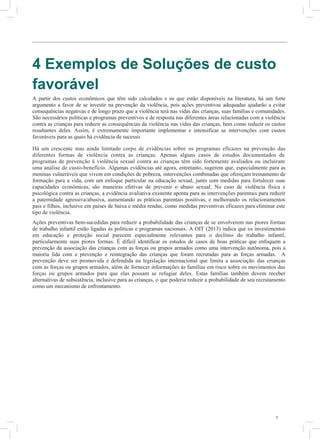 7
4 Exemplos de Soluções de custo
favorável
A partir dos custos econômicos que têm sido calculados e os que estão disponíveis na literatura, há um forte
argumento a favor de se investir na prevenção da violência, pois ações preventivas adequadas ajudarão a evitar
consequências negativas e de longo prazo que a violência terá nas vidas das crianças, suas famílias e comunidades.
São necessários políticas e programas preventivos e de resposta nas diferentes áreas relacionadas com a violência
contra as crianças para reduzir as consequências da violência nas vidas das crianças, bem como reduzir os custos
resultantes deles. Assim, é extremamente importante implementar e intensificar as intervenções com custos
favoráveis para as quais há evidência de sucesso.
Há um crescente mas ainda limitado corpo de evidências sobre os programas eficazes na prevenção das
diferentes formas de violência contra as crianças. Apenas alguns casos de estudos documentados de
programas de prevenção à violência sexual contra as crianças têm sido fortemente avaliados ou incluíram
uma análise de custo-benefício. Algumas evidências até agora, entretanto, sugerem que, especialmente para as
meninas vulneráveis que vivem em condições de pobreza, intervenções combinadas que ofereçam treinamento de
formação para a vida, com um enfoque particular na educação sexual, junto com medidas para fortalecer suas
capacidades econômicas, são maneiras efetivas de prevenir o abuso sexual. No caso de violência física e
psicológica contra as crianças, a evidência avaliativa existente aponta para as intervenções parentais para reduzir
a paternidade agressiva/abusiva, aumentando as práticas parentais positivas, e melhorando os relacionamentos
pais e filhos, inclusive em países de baixa e média rendas, como medidas preventivas eficazes para eliminar este
tipo de violência.
Ações preventivas bem-sucedidas para reduzir a probabilidade das crianças de se envolverem nas piores formas
de trabalho infantil estão ligadas às políticas e programas nacionais. A OIT (2013) indica que os investimentos
em educação e proteção social parecem especialmente relevantes para o declínio do trabalho infantil,
particularmente suas piores formas. É difícil identificar os estudos de casos de boas práticas que enfoquem a
prevenção da associação das crianças com as forças ou grupos armados como uma intervenção autônoma, pois a
maioria lida com a prevenção e reintegração das crianças que foram recrutadas para as forças armadas. A
prevenção deve ser promovida e defendida na legislação internacional que limita a associação das crianças
com as forças ou grupos armados, além de fornecer informações às famílias em risco sobre os movimentos das
forças ou grupos armados para que elas possam se refugiar deles. Estas famílias também devem receber
alternativas de subsistência, inclusive para as crianças, o que poderia reduzir a probabilidade de seu recrutamento
como um mecanismo de enfrentamento.
5
O
3
e
e
r
e
F
e
a
É
d
b
v
A
m
v
d
E
n
c
g
a
v
A
 