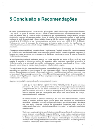 8
5 Conclusão e Recomendações
Os custos globais relacionados à violência física, psicológica e sexual calculados por este estudo estão entre
3% e 8% do PIB global. É um custo enorme, e muitas vezes maiores do que o investimento necessário para
evitar que a maior parte da violência aconteça. Com respeito aos custos globais do trabalho perigoso (que este
estudo utiliza como um indicador para as piores formas do trabalho infantil) calculado com base na renda perdida
resultante da perda da escolaridade e baixos salários durante a vida das crianças afetadas, o custo global anual
estimado é de $97,6 bilhões; o que é aproximadamente equivalente a sete vezes o PIB de 2013 da Islândia.
Finalmente, os custos da associação das crianças com as forças e grupos armados são significativos: na
extremidade inferior, o custo é estimado alcançar até $120 milhões; a estimativa mais elevada é de $144 milhões
anualmente.
É importante notar que a violência contra as crianças é multifacetada. Como tal, os custos dos vários componentes
da violência contra as crianças não podem ser acrescentados, mas em qualquer componente eles são importantes o
bastante para realçar a urgência para os tomadores de decisão em investir na prevenção de todas as formas de
violência contra as crianças.
A maioria das intervenções é atualmente pequena em escala; aumentar seu âmbito e alcance pode ser uma
maneira de expandir os esforços preventivos. Há atualmente vários programas para reduzir a exposição à
violência sexual e há a necessidade de medidas combinadas para aumentar a escolaridade e elevar a renda
doméstica para evitar que as crianças se envolvam com o trabalho infantil perigoso.
Em caso de emergências, mais pesquisas sistemáticas e avaliação dos tipos de programas que funcionem são
necessários para identificar os bons programas de custo eficaz e para reduzir o risco da violência enfrentada pelas
crianças. Tais medidas preventivas são valores para investimentos em dinheiro no curto e longo prazo, tanto para
governos e para doadores que procuram apoiar o setor. Mais políticas e programas devem ser implementados e
ampliados em nível global, com o objetivo de fazer um progresso mais rápido para eliminar todas as formas de
violência contra as crianças.
Algumas recomendações emergem da análise apresentada neste resumo:
É claro que ‘a prevenção vale a pena’ embora no momento, os níveis de gastos com ações
preventivas e de resposta em relação à violência contra as crianças permaneçam muito baixos
e frequentemente não são até mesmo documentados. A pesquisa e a defesa dos esforços
precisam continuar enfocando na promoção da boa prática de prevenção. O financiamento
deve ser ampliado para que a boa prática possa atingir uma parcela maior das crianças,
especialmente as mais vulneráveis.
Há uma necessidade de geração e comunicação dos dados mais específicos sobre a violência
contra as crianças. Somente alguns poucos países têm conduzido tais levantamentos
específicos, e geralmente não têm a informação que explora as consequências para as crianças
que estão sendo vítimas da violência. Tal informação é fundamental para a geração de
evidência mais forte sobre a magnitude do problema e os custos e as implicações econômicas
associados a ele.
Muito mais pesquisas primárias aprofundadas sobre as diferentes formas de violência contra a
criança precisam ser conduzidas em países de baixa e média rendas. Atualmente, muitas
pesquisas sobre os custos econômicos giram em torno da violência física e psicológica contra
as crianças nos países de alta renda. Mais pesquisas continuarão para enriquecer a base de
evidências nesta área e podem levar a esforços mais robustos de defesa trazendo argumentos
econômicos convincentes para os formuladores de política.
 
