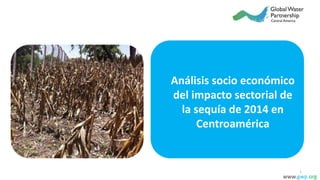 Análisis socio económico
del impacto sectorial de
la sequía de 2014 en
Centroamérica
www.gwp.org
1
 
