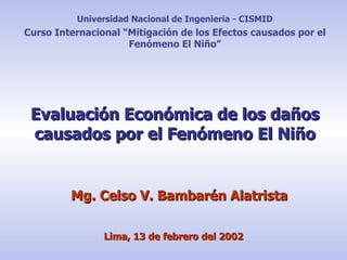 Evaluación Económica de los daños causados por el Fenómeno El Niño Mg. Celso V. Bambarén Alatrista Universidad Nacional de Ingenieria - CISMID Curso Internacional “Mitigación de los Efectos causados por el Fenómeno El Niño” Lima, 13 de febrero del 2002 