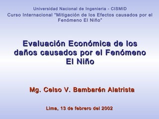 Evaluación Económica de losEvaluación Económica de los
daños causados por el Fenómenodaños causados por el Fenómeno
El NiñoEl Niño
Mg. Celso V. Bambarén AlatristaMg. Celso V. Bambarén Alatrista
Universidad Nacional de Ingenieria - CISMID
Curso Internacional “Mitigación de los Efectos causados por el
Fenómeno El Niño”
Lima, 13 de febrero del 2002Lima, 13 de febrero del 2002
 