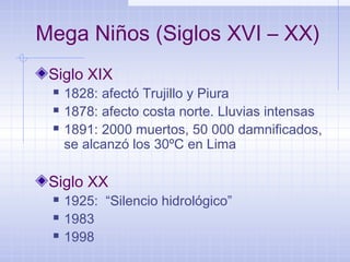 Mega Niños (Siglos XVI – XX)
Siglo XIX
 1828: afectó Trujillo y Piura
 1878: afecto costa norte. Lluvias intensas
 1891: 2000 muertos, 50 000 damnificados,
se alcanzó los 30ºC en Lima
Siglo XX
 1925: “Silencio hidrológico”
 1983
 1998
 