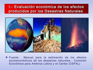I.- Evaluación económica de los efectosI.- Evaluación económica de los efectos
producidos por los Desastres Naturalesproducidos por los Desastres Naturales
Fuente: Manual para la estimación de los efectos
socioeconómicos de los desastres naturales. Comisión
Económica para América Latina y el Caribe (CEPAL)
 