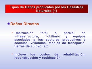 Tipos de Daños producidos por los DesastresTipos de Daños producidos por los Desastres
Naturales (1)Naturales (1)
Daños Directos
 Destrucción total o parcial de
infraestructura, mobiliario y equipos
asociados a los sectores productivos y
sociales, viviendas, medios de transporte,
tierras de cultivo, etc.
 Incluye los costos de rehabilitación,
reconstrucción y reubicación
 