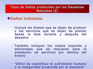 Tipos de Daños producidos por los DesastresTipos de Daños producidos por los Desastres
Naturales (2)Naturales (2)
Daños Indirectos
 Incluye los bienes que se dejan de producir
y los servicios que se dejan de prestar
desde la fase durante y después del
desastre
 También incluyen los costos mayores y
adicionales que se requieren para la
prestación de servicios por efectos del
evento
 “Dificil de cuantificar el sufrimiento humano
o la inseguridad producida por el desastre”
 