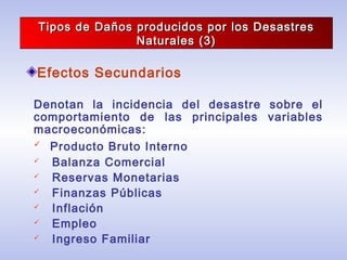 Tipos de Daños producidos por los DesastresTipos de Daños producidos por los Desastres
Naturales (3)Naturales (3)
Efectos Secundarios
Denotan la incidencia del desastre sobre el
comportamiento de las principales variables
macroeconómicas:
 Producto Bruto Interno
 Balanza Comercial
 Reservas Monetarias
 Finanzas Públicas
 Inflación
 Empleo
 Ingreso Familiar
 