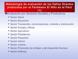 Evaluación por Sectores Sociales y Productivos
 Sector Salud
 Sector Educación
 Sector Transportes, comunicaciones, vivienda y construcción
 Sector Energia y Minas
 Sector Agricultura
 Sector Presidencia
 Sector Pesqueria
 Sector Interior
 Sector Justicia
 Sector Promoción de la Mujer y del Desarrollo Humano
 Sector Defensa
Metodologia de evaluación de los Daños Directos
producidos por el Fenómeno El Niño en el Perú
(1)
 
