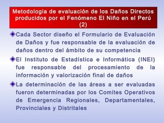 Cada Sector diseño el Formulario de Evaluación
de Daños y fue responsable de la evaluación de
daños dentro del ámbito de su competencia
El Instituto de Estadística e Informática (INEI)
fue responsable del procesamiento de la
información y valorización final de daños
La determinación de las áreas a ser evaluadas
fueron determinadas por los Comites Operativos
de Emergencia Regionales, Departamentales,
Provinciales y Distritales
Metodologia de evaluación de los Daños Directos
producidos por el Fenómeno El Niño en el Perú
(2)
 