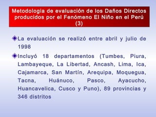 La evaluación se realizó entre abril y julio de
1998
Incluyó 18 departamentos (Tumbes, Piura,
Lambayeque, La Libertad, Ancash, Lima, Ica,
Cajamarca, San Martín, Arequipa, Moquegua,
Tacna, Huánuco, Pasco, Ayacucho,
Huancavelica, Cusco y Puno), 89 provincias y
346 distritos
Metodologia de evaluación de los Daños Directos
producidos por el Fenómeno El Niño en el Perú
(3)
 