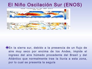 En la sierra sur, debido a la presencia de un flujo de
aire muy seco por encima de los Andes, impide el
ingreso del aire húmedo procedente del Brasil y del
Atlántico que normalmente trae la lluvia a esta zona,
por lo cual se presenta la seguía
El Niño Oscilación Sur (ENOS)
 