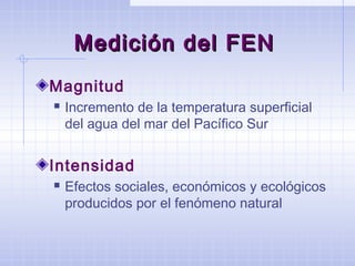 Medición del FENMedición del FEN
Magnitud
 Incremento de la temperatura superficial
del agua del mar del Pacífico Sur
Intensidad
 Efectos sociales, económicos y ecológicos
producidos por el fenómeno natural
 