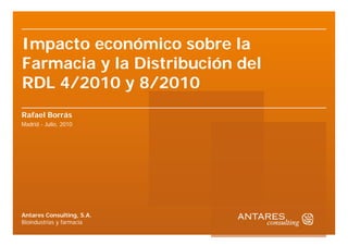 Impacto económico sobre la
Farmacia y la Distribución del
RDL 4/2010 y 8/2010
Rafael Borrás
Madrid - Julio, 2010




Antares Consulting, S.A.
Bioindustrias y farmacia
 
