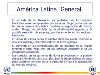América Latina. General.
• En el este de la Amazonia, es probable que los bosques
  tropicales sean reemplazados por sabanas. Se proyecta que en
  las zonas semi-áridas habrá cambios a vegetación de tierras
  áridas: Riesgo de pérdidas en la biodiversidad regional y la
  posible extinción de especies, particularmente en las regiones
  tropicales.
• En áreas de climas secos el cambio climático puede conducir a
  una salinización y desertificación de la tierra agrícola.
• El aumento en las temperaturas de los océanos de la región
  tendrán efectos negativos en los arrecifes coralinos y en las
  pesquerías regionales.
• Los cambios en los patrones de lluvia proyectados y la posible
  desaparición de los glaciares afectarán la disponibilidad de agua
  para consumo humano, para la agricultura y para la generación
  de energía eléctrica.
 
