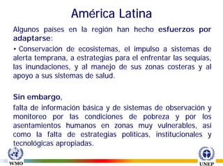 América Latina
Algunos países en la región han hecho esfuerzos por
adaptarse:
• Conservación de ecosistemas, el impulso a sistemas de
alerta temprana, a estrategias para el enfrentar las sequías,
las inundaciones, y al manejo de sus zonas costeras y al
apoyo a sus sistemas de salud.

Sin embargo,
falta de información básica y de sistemas de observación y
monitoreo por las condiciones de pobreza y por los
asentamientos humanos en zonas muy vulnerables, así
como la falta de estrategias políticas, institucionales y
tecnológicas apropiadas.
 
