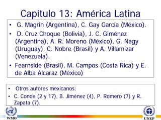 Capítulo 13: América Latina
• G. Magrin (Argentina), C. Gay García (México).
• D. Cruz Choque (Bolivia), J. C. Giménez
  (Argentina), A. R. Moreno (México), G. Nagy
  (Uruguay), C. Nobre (Brasil) y A. Villamizar
  (Venezuela).
• Fearnside (Brasil), M. Campos (Costa Rica) y E.
  de Alba Alcaraz (México)

• Otros autores mexicanos:
• C. Conde (2 y 17), B. Jiménez (4), P. Romero (7) y R.
  Zapata (7).
 