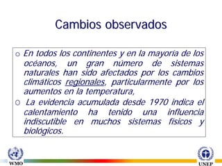 Cambios observados

o En todos los continentes y en la mayoría de los
  océanos, un gran número de sistemas
  naturales han sido afectados por los cambios
  climáticos regionales, particularmente por los
  aumentos en la temperatura,
O La evidencia acumulada desde 1970 indica el
  calentamiento ha tenido una influencia
  indiscutible en muchos sistemas físicos y
  biológicos.
 