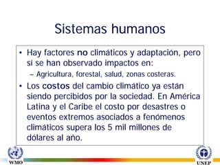 Sistemas humanos
• Hay factores no climáticos y adaptación, pero
  sí se han observado impactos en:
  – Agricultura, forestal, salud, zonas costeras.
• Los costos del cambio climático ya están
  siendo percibidos por la sociedad. En América
  Latina y el Caribe el costo por desastres o
  eventos extremos asociados a fenómenos
  climáticos supera los 5 mil millones de
  dólares al año.
 
