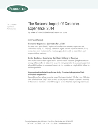 Forrester Research, Inc., 60 Acorn Park Drive, Cambridge, MA 02140 USA
Tel: +1 617.613.6000 | Fax: +1 617.613.5000 | www.forrester.com
The Business Impact Of Customer
Experience, 2014
by Maxie Schmidt-Subramanian, March 27, 2014
For: Customer
Experience
Professionals
Key Takeaways
Customer Experience Correlates To Loyalty
Forrester once again found a high correlation between customer experience and
consumers’ loyalty to a company. Firms with high Customer Experience Index (CXi)
scores have more customers who purchase again, don’t switch to competitors, and
recommend the company.
Better Customer Experience Can Mean Millions In Revenue
Our models show that the loyalty-based revenue benefit for a firm going from a below-
average CXi score for its industry to an above-average score for its industry ranged from
a low of $55 million for consumer Internet service providers to a high of $1.6 billion for
wireless providers.
Companies Can Only Reap Rewards By Constantly Improving Their
Customer Experience
Laggard firms have a huge potential reward for improving their CX. But even CX leaders
can’t afford to coast. They’ll need to move up the path to customer experience maturity
if they want to maintain a competitive edge in an era of rapidly improving experiences.
 