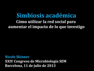 Simbiosis académica
Cómo utilizar la red social para
aumentar el impacto de lo que investigo
Nicole Skinner
XXIV Congreso de Microbiología SEM
Barcelona, 11 de julio de 2013
 