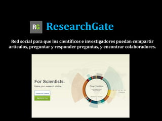 ResearchGate
Red social para que los científicos e investigadores puedan compartir
artículos, preguntar y responder preguntas, y encontrar colaboradores.
 