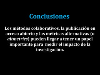 Conclusiones
Los métodos colaborativos, la publicación en
acceso abierto y las métricas alternativas (o
altmetrics) pueden llegar a tener un papel
importante para medir el impacto de la
investigación.
 