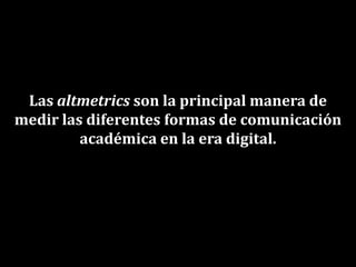 Las altmetrics son la principal manera de
medir las diferentes formas de comunicación
académica en la era digital.
 