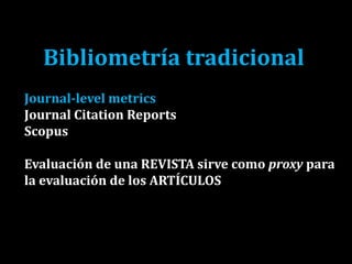 Bibliometría tradicional
Journal-level metrics
Journal Citation Reports
Scopus
Evaluación de una REVISTA sirve como proxy para
la evaluación de los ARTÍCULOS
 