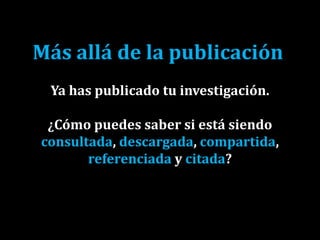 Más allá de la publicación
Ya has publicado tu investigación.
¿Cómo puedes saber si está siendo
consultada, descargada, compartida,
referenciada y citada?
 