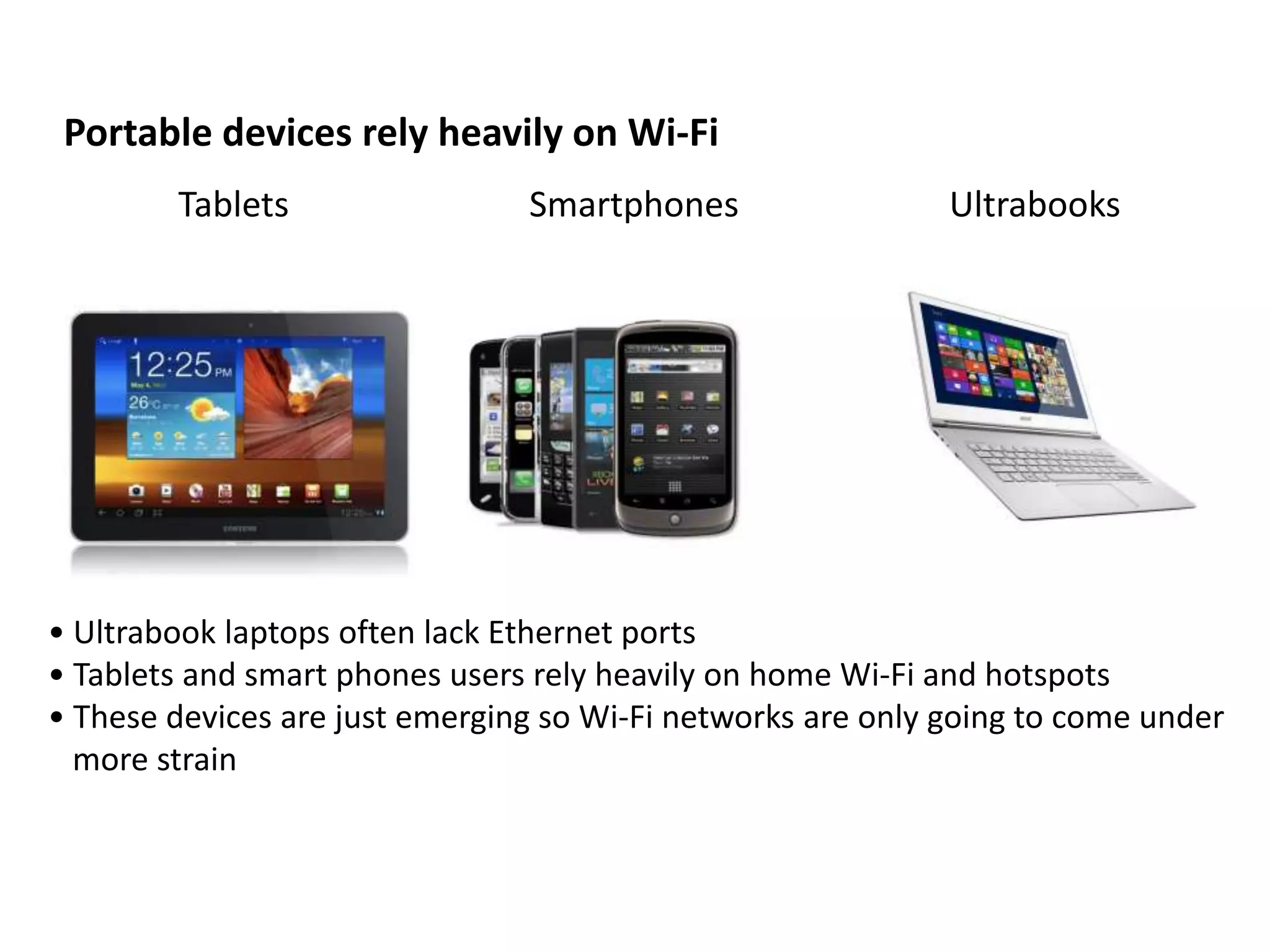 Portable devices rely heavily on Wi-Fi
        Tablets                 Smartphones                  Ultrabooks




• Ultrabook laptops often lack Ethernet ports
• Tablets and smart phones users rely heavily on home Wi-Fi and hotspots
• These devices are just emerging so Wi-Fi networks are only going to come under
  more strain
 