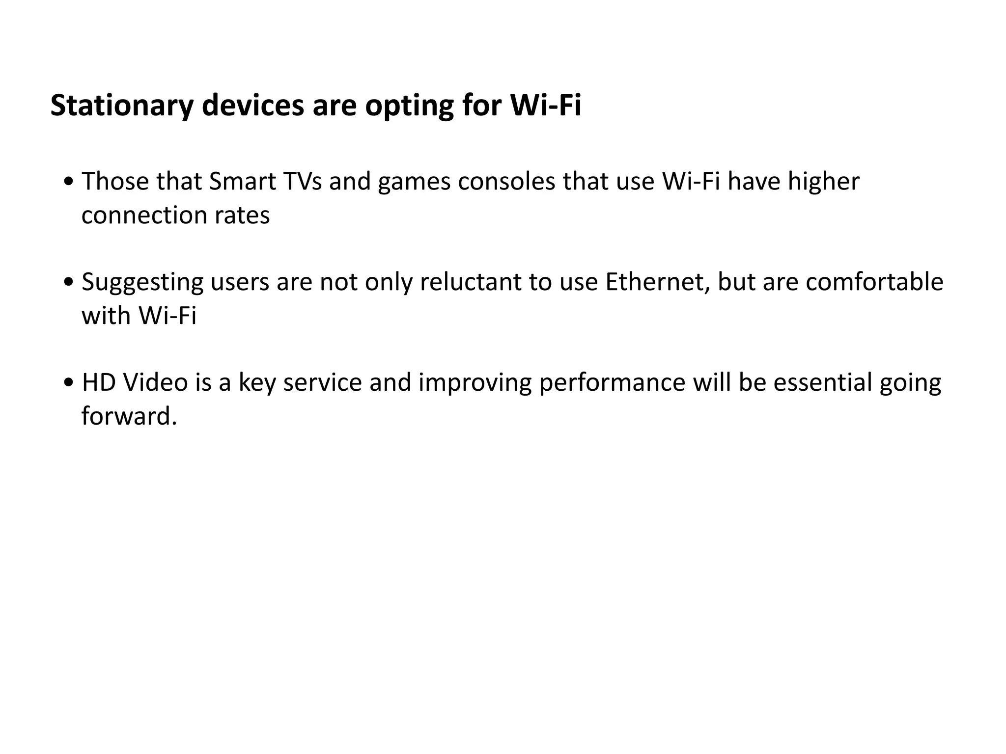 Stationary devices are opting for Wi-Fi

• Those that Smart TVs and games consoles that use Wi-Fi have higher
  connection rates

• Suggesting users are not only reluctant to use Ethernet, but are comfortable
  with Wi-Fi

• HD Video is a key service and improving performance will be essential going
  forward.
 