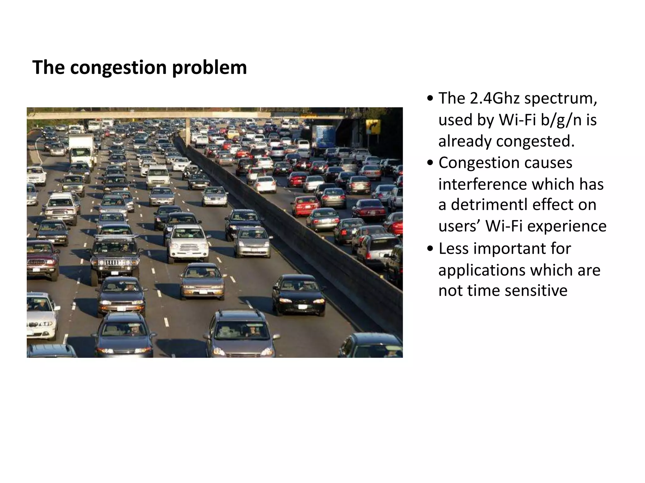 The congestion problem
                         • The 2.4Ghz spectrum,
                           used by Wi-Fi b/g/n is
                           already congested.
                         • Congestion causes
                           interference which has
                           a detrimentl effect on
                           users’ Wi-Fi experience
                         • Less important for
                           applications which are
                           not time sensitive
 