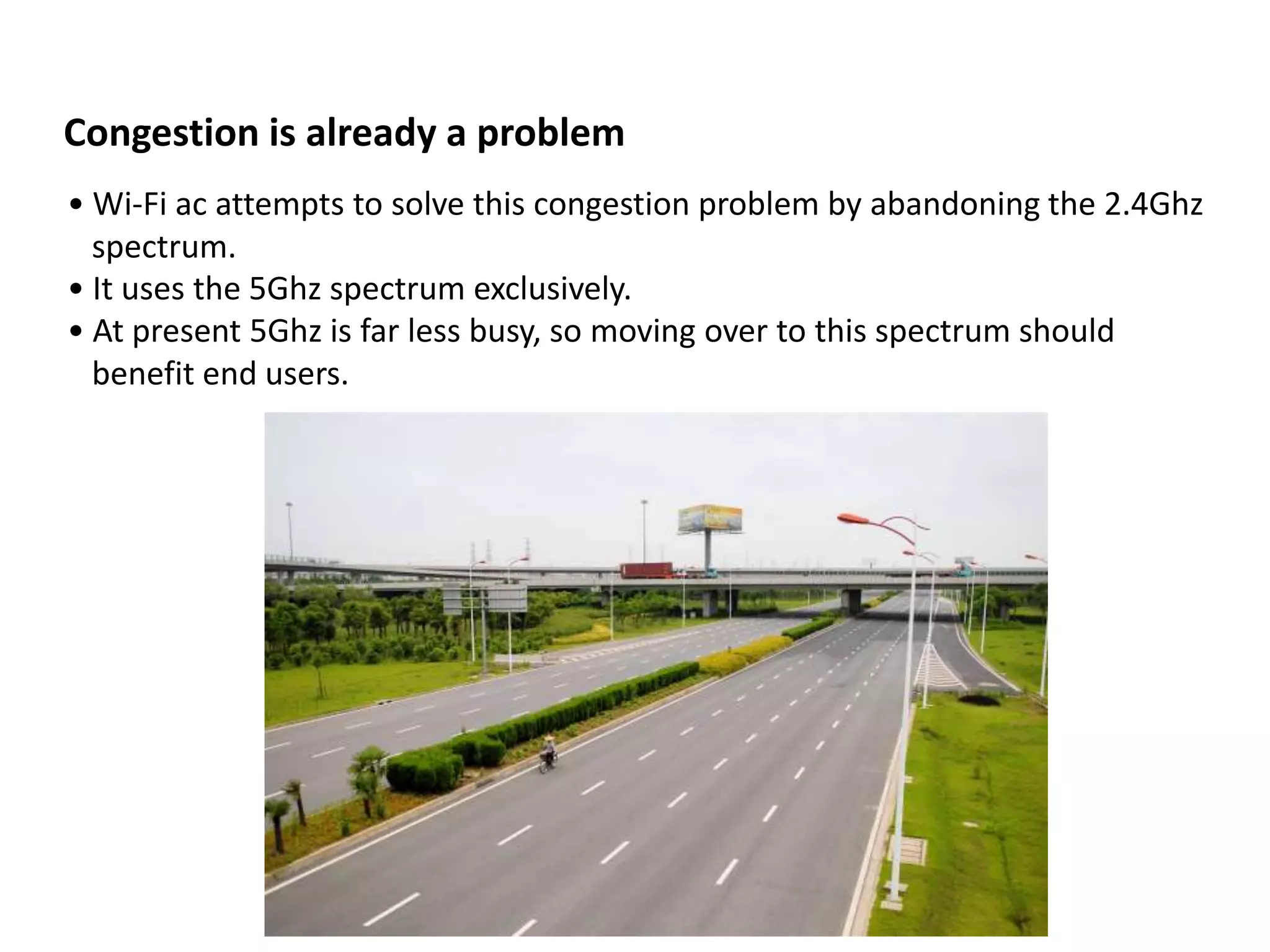 Congestion is already a problem
• Wi-Fi ac attempts to solve this congestion problem by abandoning the 2.4Ghz
  spectrum.
• It uses the 5Ghz spectrum exclusively.
• At present 5Ghz is far less busy, so moving over to this spectrum should
  benefit end users.
 