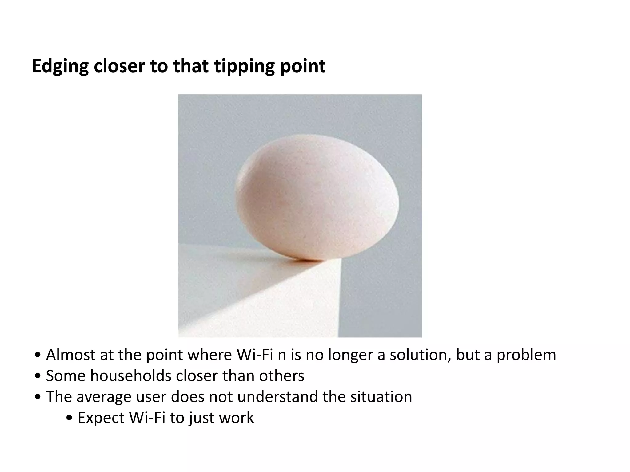 Edging closer to that tipping point




• Almost at the point where Wi-Fi n is no longer a solution, but a problem
• Some households closer than others
• The average user does not understand the situation
    • Expect Wi-Fi to just work
 