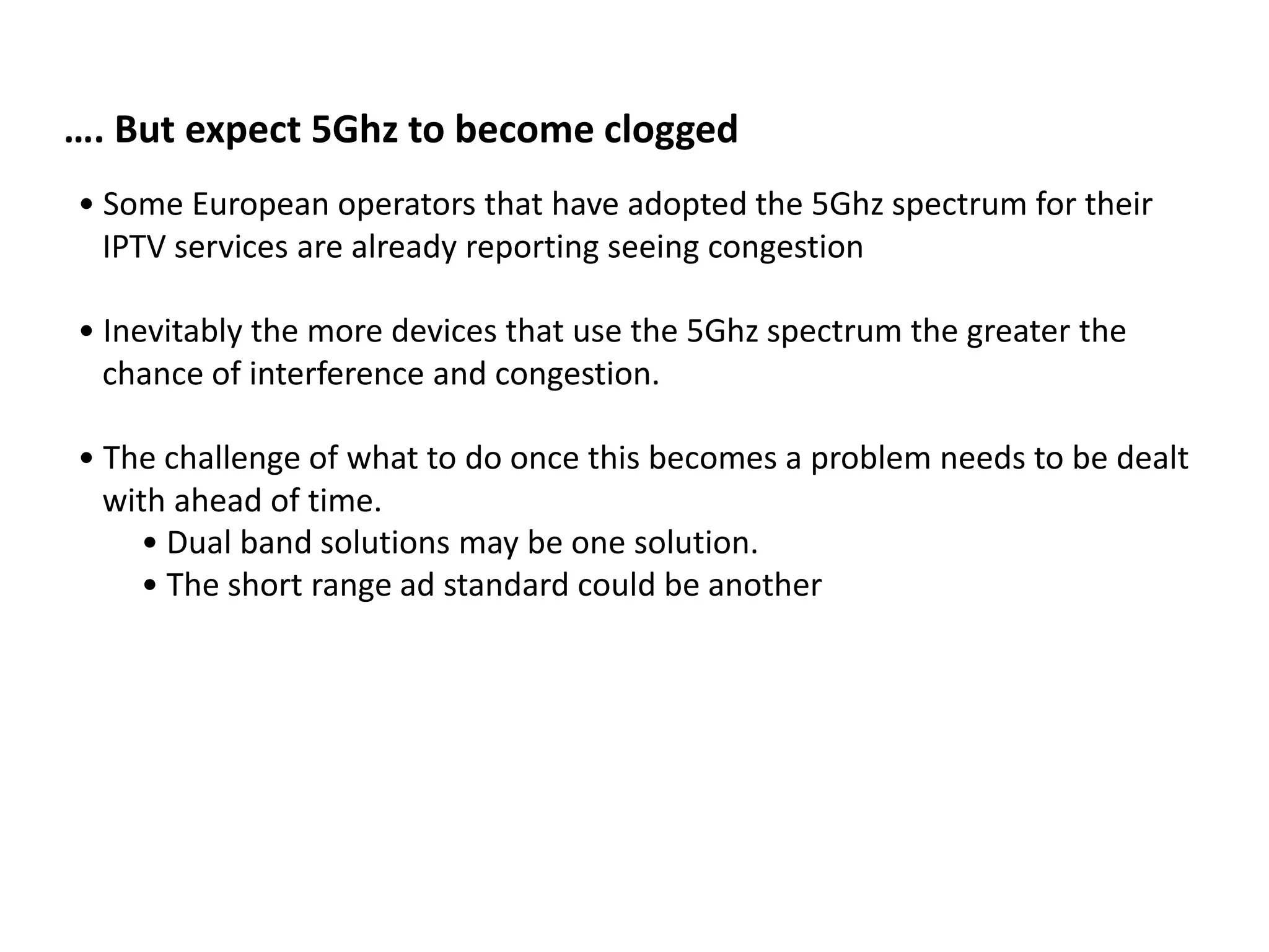 …. But expect 5Ghz to become clogged
• Some European operators that have adopted the 5Ghz spectrum for their
  IPTV services are already reporting seeing congestion

• Inevitably the more devices that use the 5Ghz spectrum the greater the
  chance of interference and congestion.

• The challenge of what to do once this becomes a problem needs to be dealt
  with ahead of time.
    • Dual band solutions may be one solution.
    • The short range ad standard could be another
 
