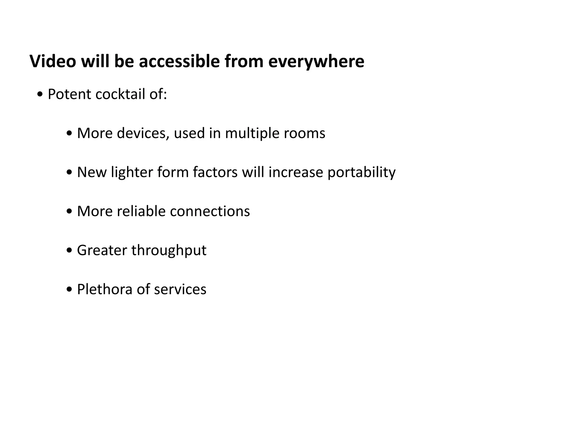Video will be accessible from everywhere
• Potent cocktail of:

    • More devices, used in multiple rooms

    • New lighter form factors will increase portability

    • More reliable connections

    • Greater throughput

    • Plethora of services
 