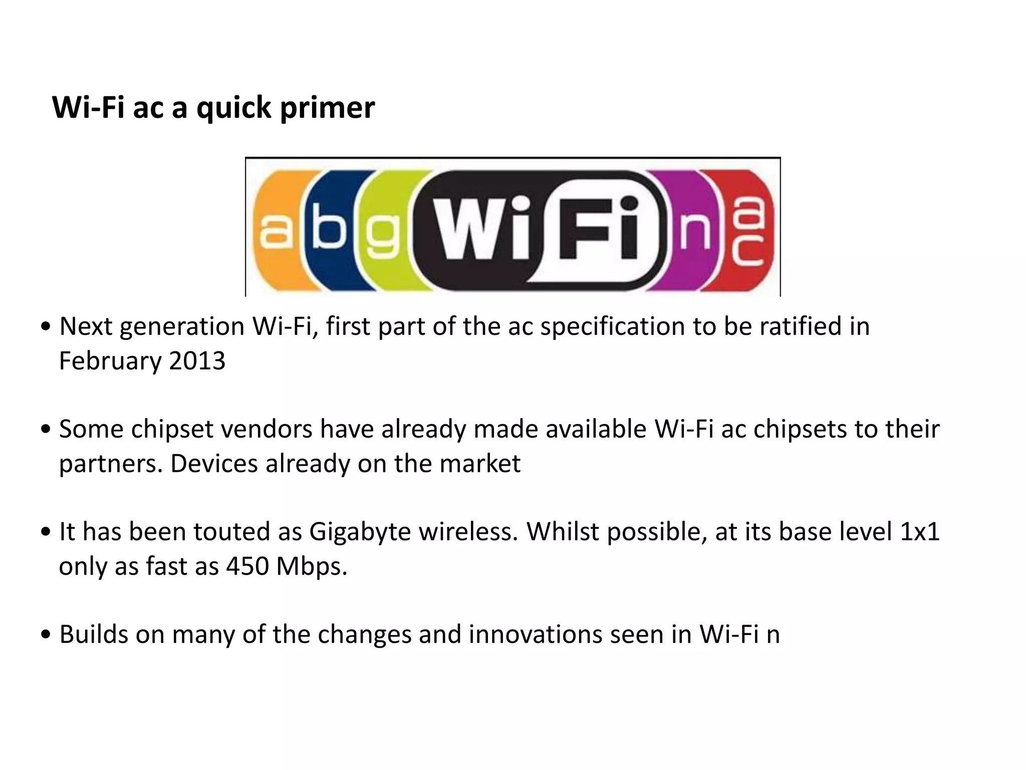 Wi-Fi ac a quick primer




• Next generation Wi-Fi, first part of the ac specification to be ratified in
  February 2013

• Some chipset vendors have already made available Wi-Fi ac chipsets to their
  partners. Devices already on the market

• It has been touted as Gigabyte wireless. Whilst possible, at its base level 1x1
  only as fast as 450 Mbps.

• Builds on many of the changes and innovations seen in Wi-Fi n
 