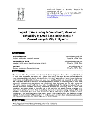 International Journal of Academic Research in
Management (IJARM)
Vol. 3, No. 2, 2014, Page: 185-192, ISSN: 2296-1747
© Helvetic Editions LTD, Switzerland
www.elvedit.com
Impact of Accounting Information Systems on
Profitability of Small Scale Businesses: A
Case of Kampala City in Uganda
Authors
Augustine Muhindo
School of Management, Shanghai University
maugustine82@yahoo.com
Shanghai, 200444, China
Maureen Kapute Mzuza
State Key Lab of Estuarine, East China Normal University
maureenkapute@yahoo.com
Shanghai, 200062, China
Jian Zhou
School of Management, Shanghai University
zhou_jian@shu.edu.cn
Shanghai, 200444, China
Abstract
The purpose of the study was to examine the impact of accounting information systems on profitability level
of small scale businesses in Kampala city. Uganda, East Africa. The Major problem identified was that,
most small scale businesses do not have accounting information systems which result into continuous low
performance levels. Descriptive method was used where qualitative data was collected. Secondary data
was collected to analyze the impact of accounting information systems on profitability level of small scale
businesses. Research findings revealed that most small scale businesses do not apply accounting
information systems which result into low profits. In addition to that, the findings show that there is a
positive relationship between accounting information systems and profitability level of small scale
businesses. Accounting plays an important role in our economic and social systems especially in its
management and great work it does in facilitating management decision making process. This study
therefore recommends that small scale businesses should adopt these systems in their business
management. The Government and policy makers should come up with policies and guidelines that will
facilitate the implementation of these systems in the business environment. Such policies could include tax
waivers or tax reductions on equipment to be used in these systems.
Key Words
Accounting information systems, profitability, small scale businesses
 