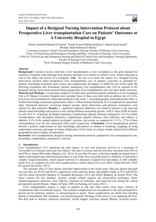 Journal of Education and Practice
ISSN 2222-1735 (Paper) ISSN 2222-288X (Online)
Vol.4, No.19, 2013

www.iiste.org

Impact of a Designed Nursing Intervention Protocol about
Preoperative Liver transplantation Care on Patients’ Outcomes at
A University Hospital in Egypt
Seham Ahmed Mohamed El-Gamal1, Warda Youssef Mohamed Morsy2, Manal Sayed Ismail3,
Mostafa Abdel-Rahman El-Shazly4
1.Assistant Lecturer, Critical Care and Emergency Nursing -Faculty of Nursing- Cairo University,
2.Prof. of Critical Care and Emergency Nursing and Dean of Faculty of Nursing- Cairo University,
3.Prof. of Critical Care and Emergency Nursing and Head of Critical Care and Emergency Nursing Department
- Faculty of Nursing- Cairo University,
4
Prof. of General Surgery-Faculty of Medicine- Cairo University.
Abstract
Background: Literature review cited that, Liver transplantation is now considered as the gold standard for
treatment of patients with end-stage liver diseases and early liver tumors in cirrhotic livers. Patient education is
vital to the safety and success of a transplant. Aim: the aim is to assess the impact of a designed nursing
intervention protocol about preoperative liver transplantation care on patient’s outcomes as indicated by:
patients` knowledge & practice mean scores, and complications developed. To fulfill the aim of this study, the
following hypothesis was formulated: patients undergoing liver transplantation who will be exposed to the
designed nursing intervention protocol about preoperative liver transplantation care will show better outcomes.
Material and Methods: A convenient sample of 14 adult male and female patients admitted to Liver Transplant
Unit at El Manial University Hospital were included, three of them were died with an attrition rate of 21.4%.
Four tools were formulated to collect data pertinent to the study. 1- Sociodemographic and medical data sheet; 2Pre/Post knowledge assessment questionnaire sheet, 3- Observational checklists, & 4- Complications assessment
sheet. Structured interview, reviewing medical records, direct observation and physical examination were
utilized for data collection. Results: a significant statistical difference was found in relation to the total and
subtotal mean knowledge and practice scores during different assessment periods with P values (0.00 for both);
as well, 45.5 % of patients developed respiratory complications (pleural effusion) compared to 53.8 % of their
correspondence who developed respiratory complications (pleural effusion, chest infection, and others), in
addition, 9.1% of the studied subjects developed rejection, and ascites as compared to (1.9 %, 5.7%) of their
correspondence over the last consecutive three years respectively. Conclusion: Liver transplantation patients
showed a positive improvement in their knowledge and practice in relation to breathing, coughing, & using
respirometer exercises and range of motion. Replication of this study on a larger sample selected from different
geographical areas is highly recommended.
Keywords: liver transplantation, designed nursing intervention protocol, preoperative liver transplantation care,
knowledge, complications, and patient`s outcome.
1. Introduction:
Liver transplantation (LT) represents the only chance of cure and long-term survival as a treatment of
irreversible liver diseases and acute liver failure. The rates of success and survival have increased from 30% in
the1970s to almost 80% today (Masala, et.al. 2012). In less than 30 years, it has been rapidly developed from a
highly experimental and controversial procedure to one of the most successful stories in medicine. It represents a
complex surgical procedure, which require removal of a diseased or injured liver and replace it with a healthy
whole liver or a segment of a liver from another person, called a donor (Lai, et.al. 2010, United Network, 2010,
& Lesurtel, & Clavien, 2011).
The outcomes after LT have shown consistent improvement in the recent years. One-year patient and graft
survival rates are 89.4% and 86.4%, respectively with cadaveric donor, and slightly higher at 91% and 86.8%
with live donor (Scientific Registry of Transplant Recipients, 2012, and Schiff, Maddrey, & Sorrell, 2012). The
major reasons for this dramatic increase include refined surgical and preservation techniques, better
immunosuppressive protocols, more effective treatment of infections, and improved care during the critical
perioperative period (Humar, Matas, & Payne, 2009, & Dienstag, & Cosimi, 2012 ).
Liver transplantation surgery is major in patients at risk and often causes more stress, anxiety, &
complications than conventional surgery. The common complications are encountered in the early postoperative
period can be technical, medical, or immunological in nature. These complications are death from bleeding
during or immediately after transplant , non functioning graft, blockage of the artery or vein supplying the liver,
bile duct leak or stricture, infections (bacterial, viral,& fungal), rejection, pleural effusion, recurrent ascites,

105

 