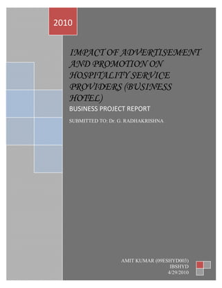  
    2010 
 



       IMPACT OF ADVERTISEMENT
       AND PROMOTION ON
       HOSPITALITY SERVICE
       PROVIDERS (BUSINESS
       HOTEL) 
       BUSINESS PROJECT REPORT 
        
       SUBMITTED TO: Dr. G. RADHAKRISHNA 
        




                         AMIT KUMAR (09ESHYD003) 
                                          IBSHYD 
                                         4/29/2010
 