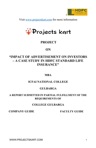 I
Visit www.projectskart.com for more information
PROJECT
ON
“IMPACT OF ADVERTISEMENT ON INVESTORS
– A CASE STUDY IN HDFC STANDARD LIFE
INSURANCE”
MBA
ICFAI NATIONAL COLLEGE
GULBARGA
A REPORT SUBMITTED IN PARTIAL FULFILLMENT OF THE
REQUIREMENTS OF
COLLEGE GULBARGA
COMPANY GUIDE FACULTY GUIDE
WWW.PROJECTSKART.COM 1
 