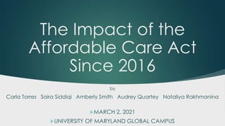 The Impact of the
Affordable Care Act
Since 2016
MARCH 2, 2021
UNIVERSITY OF MARYLAND GLOBAL CAMPUS
by
Carla Torres Saira Siddiqi Amberly Smith Audrey Quartey Nataliya Rakhmanina
 