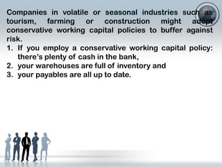 Companies in volatile or seasonal industries such as
tourism, farming or construction might adopt
conservative working capital policies to buffer against
risk.
1. If you employ a conservative working capital policy:
there’s plenty of cash in the bank,
2. your warehouses are full of inventory and
3. your payables are all up to date.

 
