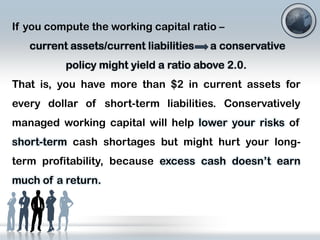 If you compute the working capital ratio –
current assets/current liabilities

a conservative

policy might yield a ratio above 2.0.
That is, you have more than $2 in current assets for

every dollar of short-term liabilities. Conservatively
managed working capital will help lower your risks of
short-term cash shortages but might hurt your long-

term profitability, because excess cash doesn’t earn
much of a return.

 