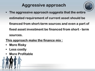 Aggressive approach
• The aggressive approach suggests that the entire
estimated requirement of current asset should be

financed from short-term sources and even a part of
fixed asset investment be financed from short - term
sources.

This approach make the finance mix :
• More Risky
• Less costly
• More Profitable

 