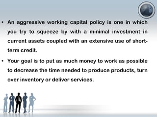 • An aggressive working capital policy is one in which
you try to squeeze by with a minimal investment in
current assets coupled with an extensive use of shortterm credit.
• Your goal is to put as much money to work as possible
to decrease the time needed to produce products, turn
over inventory or deliver services.

 