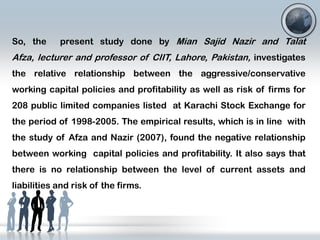 So, the

present study done by Mian Sajid Nazir and Talat

Afza, lecturer and professor of CIIT, Lahore, Pakistan, investigates
the relative relationship between the aggressive/conservative

working capital policies and profitability as well as risk of firms for
208 public limited companies listed at Karachi Stock Exchange for
the period of 1998-2005. The empirical results, which is in line with

the study of Afza and Nazir (2007), found the negative relationship
between working capital policies and profitability. It also says that
there is no relationship between the level of current assets and
liabilities and risk of the firms.

 