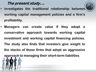 The present study…
• investigates the traditional relationship between
working capital management policies and a firm’s
profitability.
• Managers can create value if they adopt a
conservative approach towards working capital
investment and working capital financing policies.

The study also finds that investors give weight to
the stocks of those firms that adopt an aggressive
approach to managing their short-term liabilities.

 