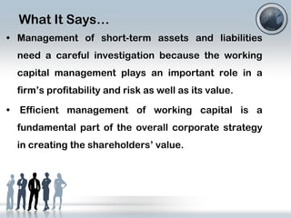 What It Says…
• Management of short-term assets and liabilities
need a careful investigation because the working

capital management plays an important role in a
firm’s profitability and risk as well as its value.
•

Efficient management of working capital is a
fundamental part of the overall corporate strategy
in creating the shareholders’ value.

 